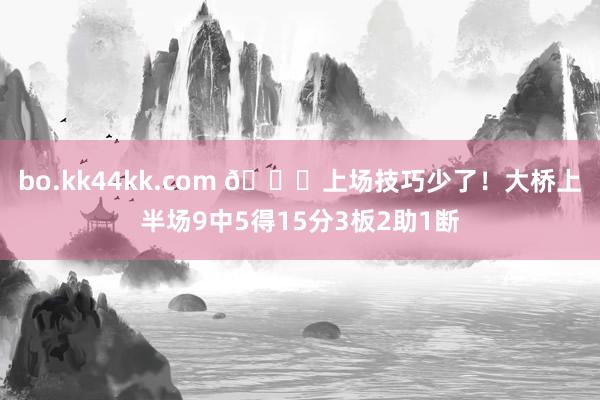 bo.kk44kk.com 👀上场技巧少了!大桥上半场9中5得15分3板2助1断