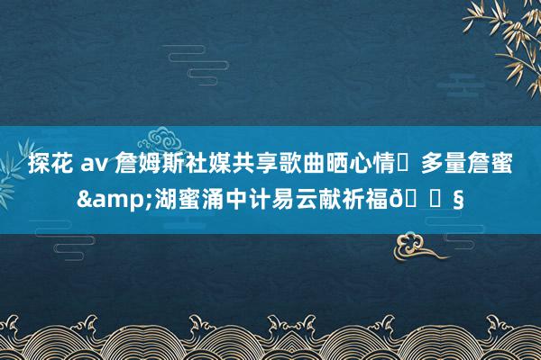 探花 av 詹姆斯社媒共享歌曲晒心情✨多量詹蜜&湖蜜涌中计易云献祈福🎧
