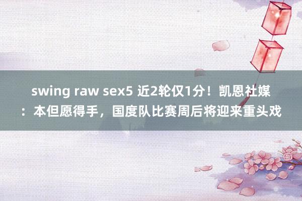 swing raw sex5 近2轮仅1分！凯恩社媒：本但愿得手，国度队比赛周后将迎来重头戏