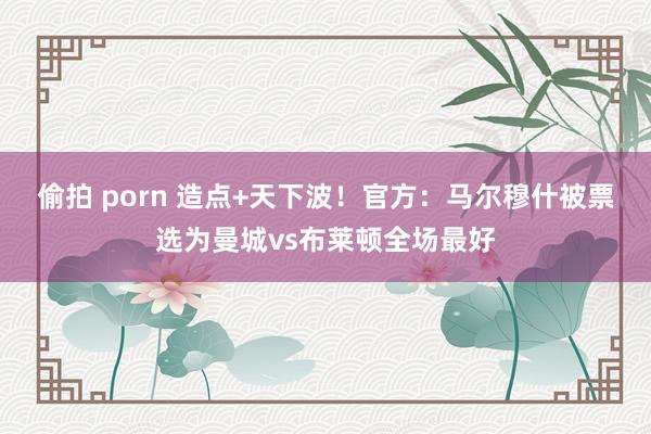 偷拍 porn 造点+天下波！官方：马尔穆什被票选为曼城vs布莱顿全场最好