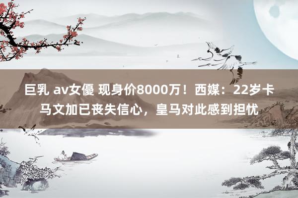 巨乳 av女優 现身价8000万！西媒：22岁卡马文加已丧失信心，皇马对此感到担忧