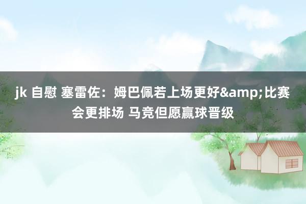 jk 自慰 塞雷佐：姆巴佩若上场更好&比赛会更排场 马竞但愿赢球晋级