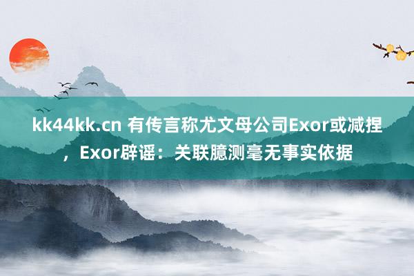 kk44kk.cn 有传言称尤文母公司Exor或减捏，Exor辟谣：关联臆测毫无事实依据