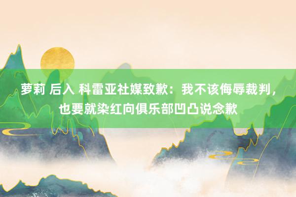 萝莉 后入 科雷亚社媒致歉：我不该侮辱裁判，也要就染红向俱乐部凹凸说念歉