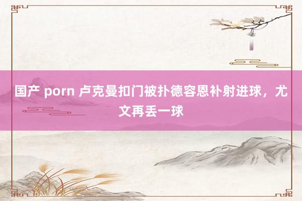 国产 porn 卢克曼扣门被扑德容恩补射进球，尤文再丢一球