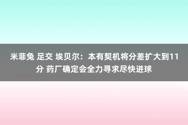 米菲兔 足交 埃贝尔：本有契机将分差扩大到11分 药厂确定会全力寻求尽快进球