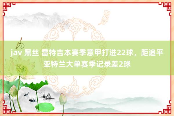 jav 黑丝 雷特吉本赛季意甲打进22球，距追平亚特兰大单赛季记录差2球
