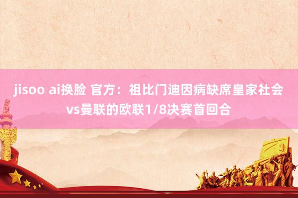 jisoo ai换脸 官方：祖比门迪因病缺席皇家社会vs曼联的欧联1/8决赛首回合