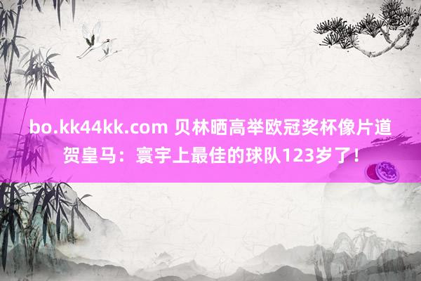 bo.kk44kk.com 贝林晒高举欧冠奖杯像片道贺皇马：寰宇上最佳的球队123岁了！