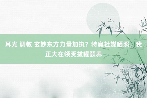 耳光 调教 玄妙东方力量加执？特奥社媒晒照，我正大在领受拔罐颐养