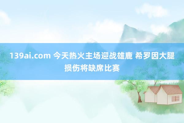 139ai.com 今天热火主场迎战雄鹿 希罗因大腿损伤将缺席比赛