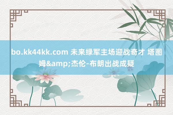 bo.kk44kk.com 未来绿军主场迎战奇才 塔图姆&杰伦-布朗出战成疑