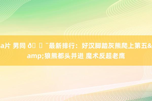 a片 男同 🚨最新排行：好汉脚踏灰熊爬上第五&狼熊都头并进 魔术反超老鹰