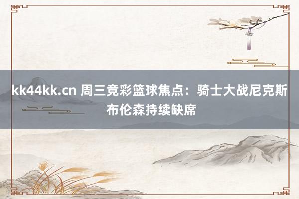 kk44kk.cn 周三竞彩篮球焦点：骑士大战尼克斯 布伦森持续缺席