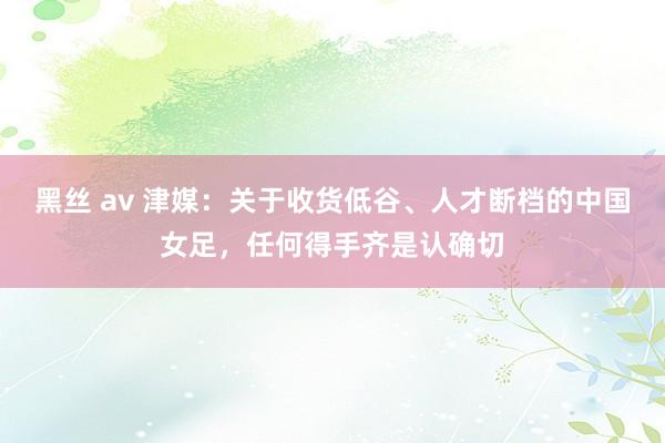 黑丝 av 津媒：关于收货低谷、人才断档的中国女足，任何得手齐是认确切