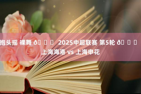 抱头摇 裸舞 🏆 2025中超联赛 第5轮 🆚 上海海港 vs 上海申花