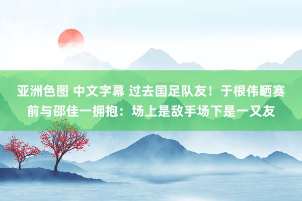 亚洲色图 中文字幕 过去国足队友！于根伟晒赛前与邵佳一拥抱：场上是敌手场下是一又友