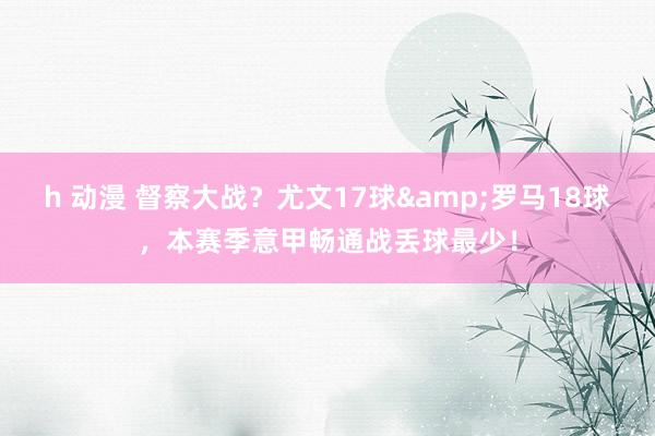h 动漫 督察大战?尤文17球&罗马18球,本赛季意甲畅通战丢球最少!