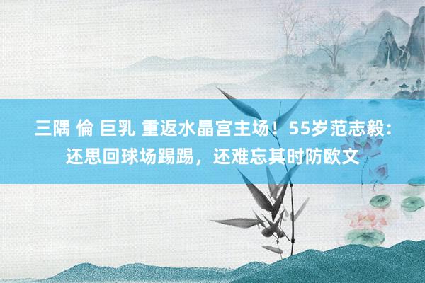 三隅 倫 巨乳 重返水晶宫主场！55岁范志毅：还思回球场踢踢，还难忘其时防欧文