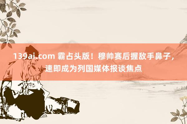 139ai.com 霸占头版！穆帅赛后握敌手鼻子，速即成为列国媒体报谈焦点