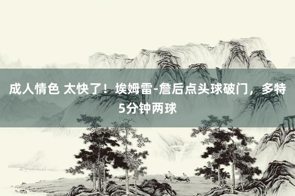 成人情色 太快了！埃姆雷-詹后点头球破门，多特5分钟两球
