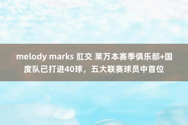 melody marks 肛交 莱万本赛季俱乐部+国度队已打进40球，五大联赛球员中首位