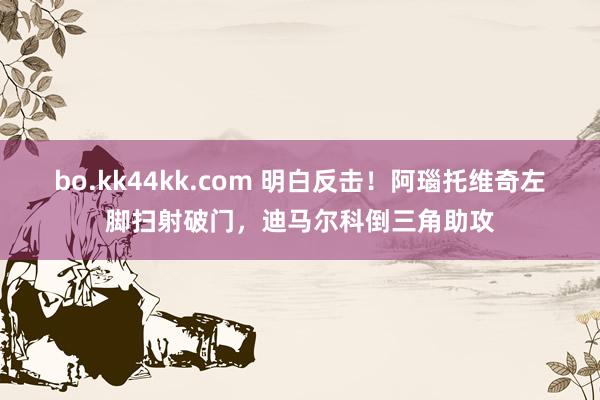 bo.kk44kk.com 明白反击！阿瑙托维奇左脚扫射破门，迪马尔科倒三角助攻